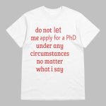 Do Not Let Me Apply For A PhD Under Any Circumstances No Matter What I Say Shirt